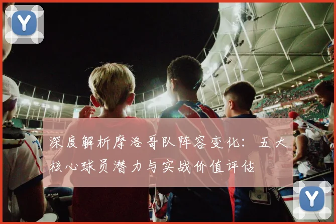 深度解析摩洛哥队阵容变化：五大核心球员潜力与实战价值评估