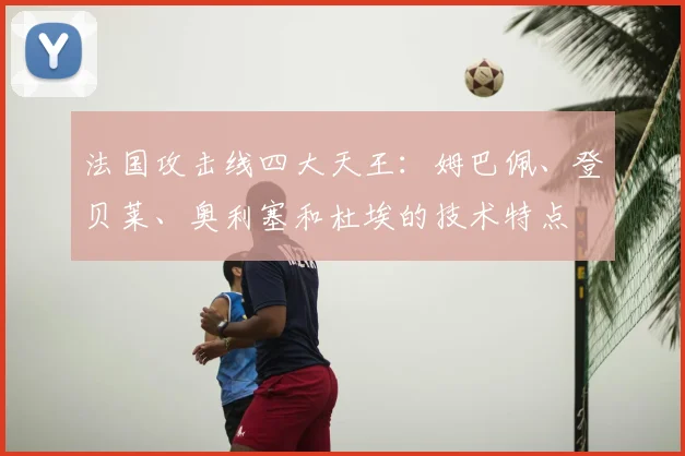 法国攻击线四大天王:姆巴佩、登贝莱、奥利塞和杜埃的技术特点