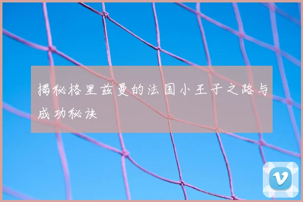 揭秘格里兹曼的法国小王子之路与成功秘诀