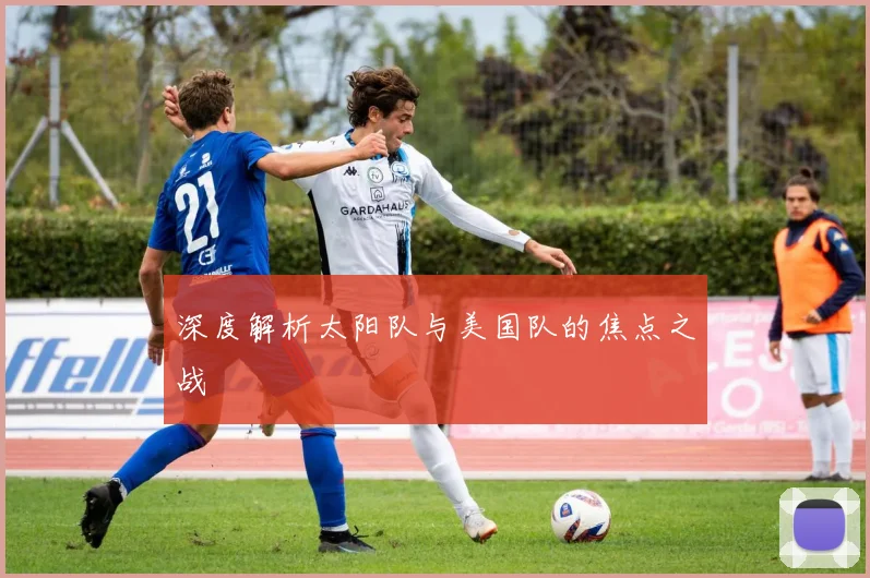深度解析太阳队与美国队的焦点之战