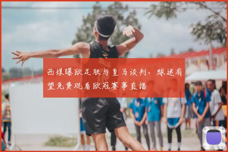 西媒曝欧足联与皇马谈判，球迷有望免费观看欧冠赛事直播