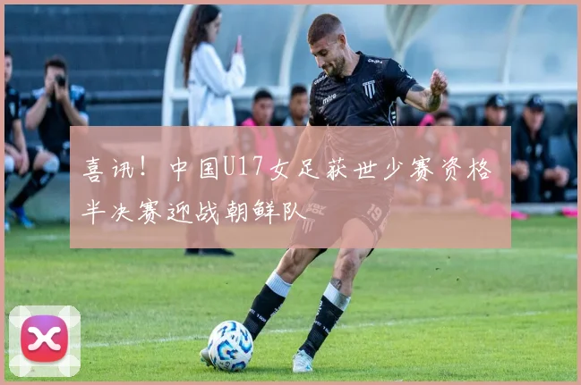 喜讯!中国U17女足获世少赛资格 半决赛迎战朝鲜队