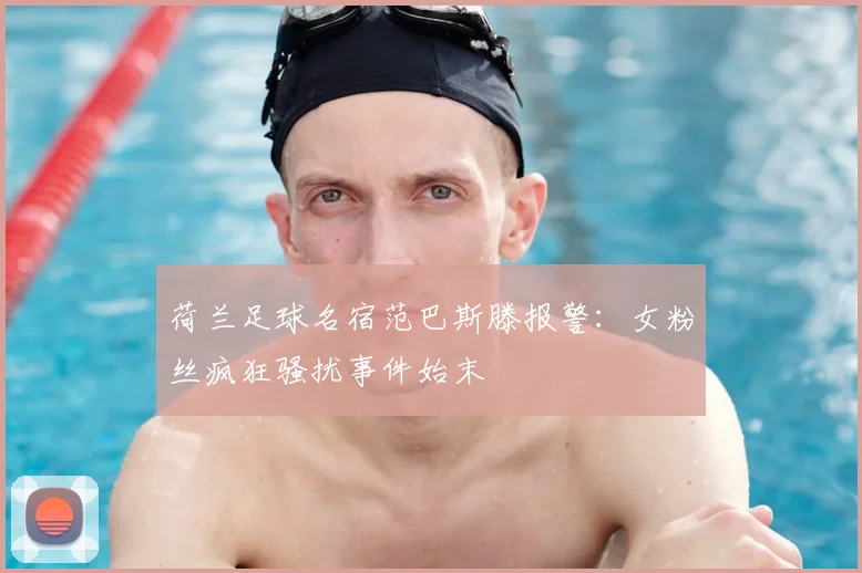 荷兰足球名宿范巴斯滕报警:女粉丝疯狂骚扰事件始末
