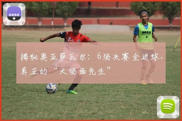揭秘奥亚萨瓦尔：6场决赛全进球，真正的“大场面先生”