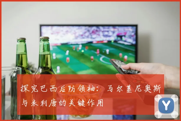 探究巴西后防领袖：马尔基尼奥斯与米利唐的关键作用