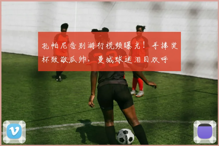 孔帕尼告别游行视频曝光！手捧奖杯致敬瓜帅，曼城球迷泪目欢呼