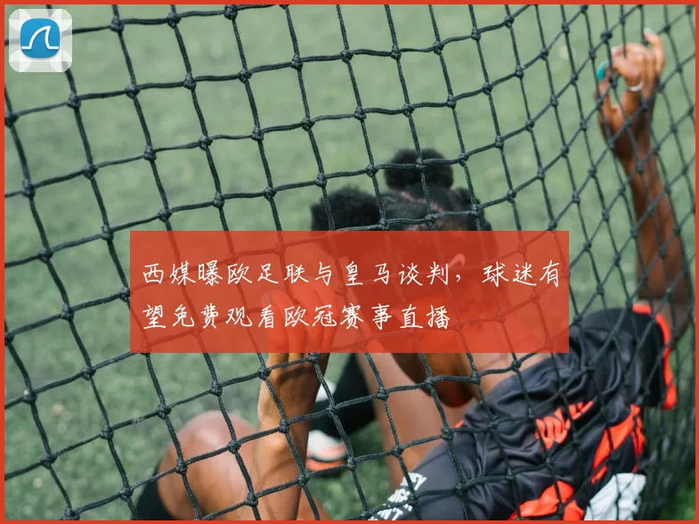 西媒曝欧足联与皇马谈判，球迷有望免费观看欧冠赛事直播