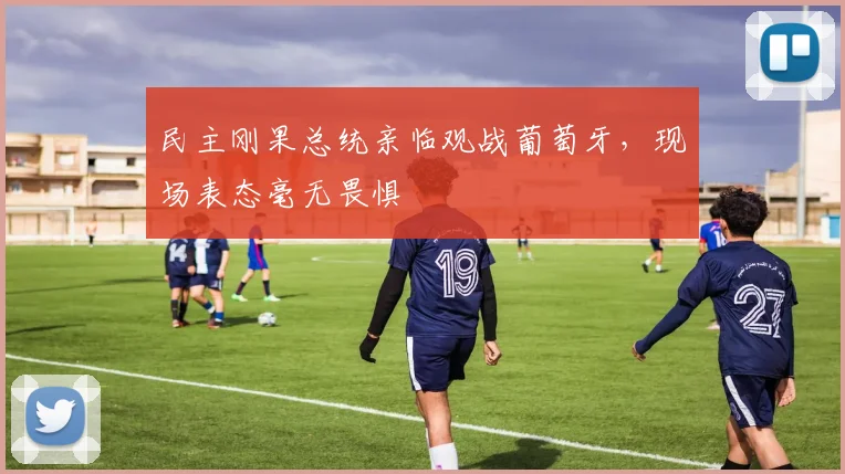 民主刚果总统亲临观战葡萄牙，现场表态毫无畏惧