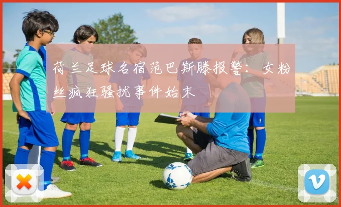 荷兰足球名宿范巴斯滕报警：女粉丝疯狂骚扰事件始末