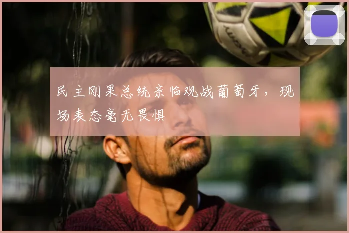 民主刚果总统亲临观战葡萄牙,现场表态毫无畏惧