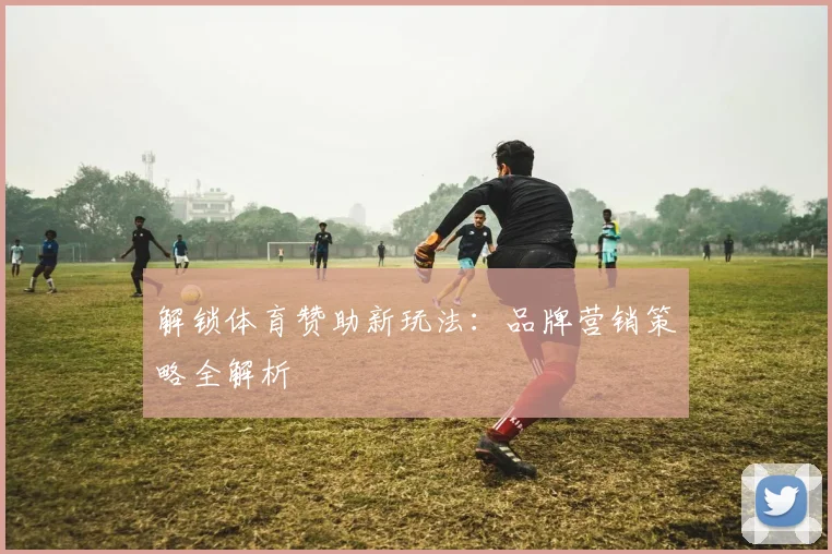解锁体育赞助新玩法：品牌营销策略全解析