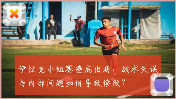 伊拉克小组赛垫底出局，战术失误与内部问题如何导致惨败？